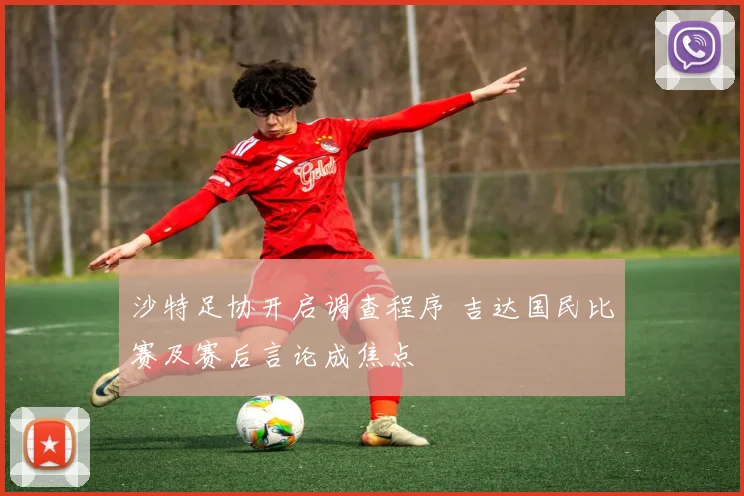 沙特足协开启调查程序 吉达国民比赛及赛后言论成焦点