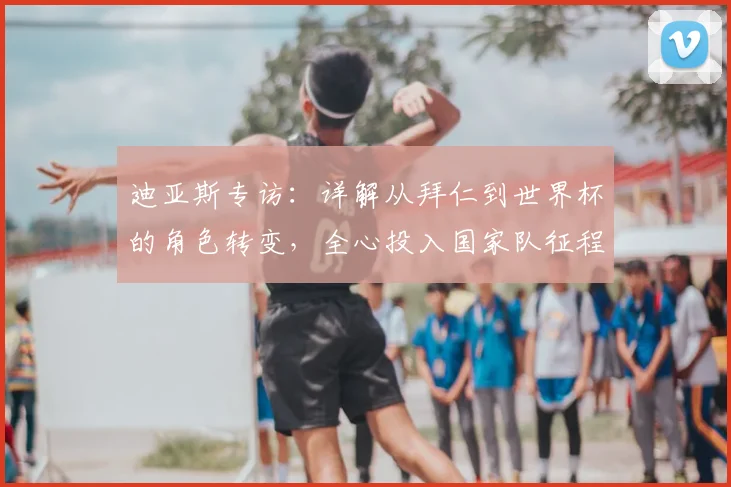 迪亚斯专访：详解从拜仁到世界杯的角色转变，全心投入国家队征程