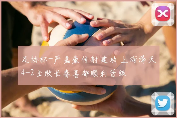 足协杯-严嘉豪传射建功 上海泽天4-2击败长春喜都顺利晋级