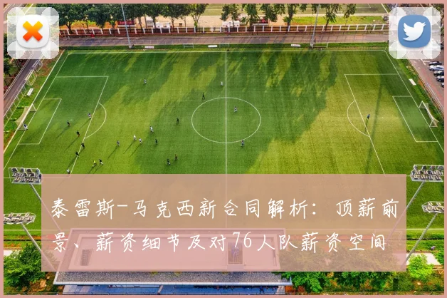 泰雷斯-马克西新合同解析：顶薪前景、薪资细节及对76人队薪资空间的影响评估