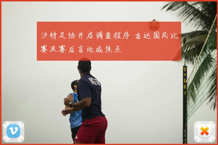 沙特足协开启调查程序 吉达国民比赛及赛后言论成焦点