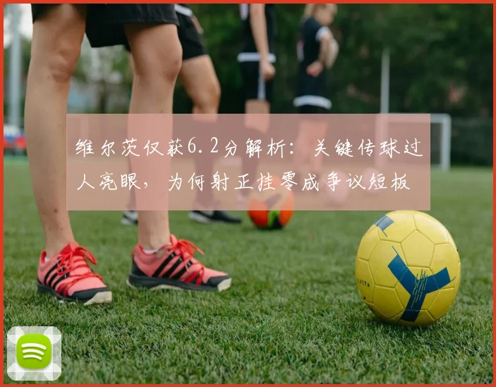 维尔茨仅获6.2分解析：关键传球过人亮眼，为何射正挂零成争议短板？