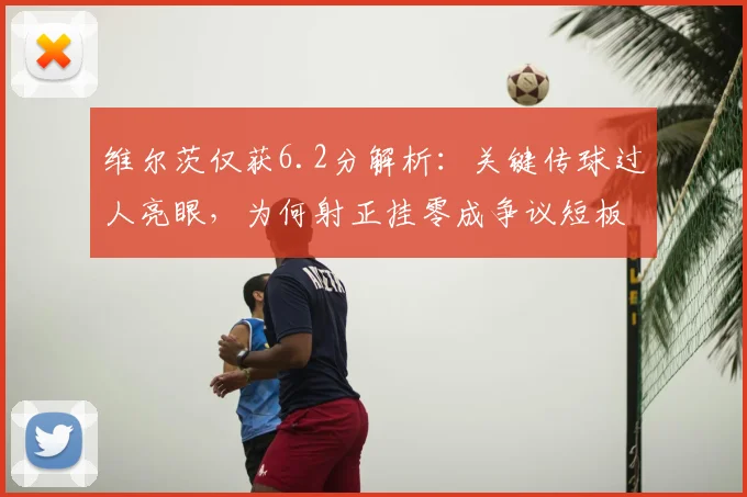 维尔茨仅获6.2分解析：关键传球过人亮眼，为何射正挂零成争议短板？