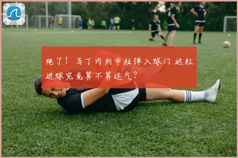 绝了!马丁内利中柱弹入球门 这粒进球究竟算不算运气?